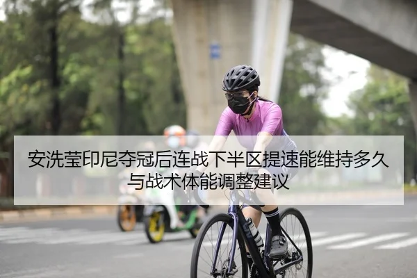 安洗莹印尼夺冠后连战下半区提速能维持多久与战术体能调整建议