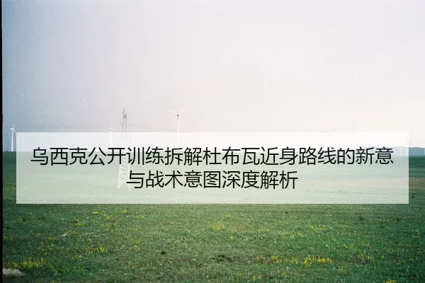 乌西克公开训练拆解杜布瓦近身路线的新意与战术意图深度解析