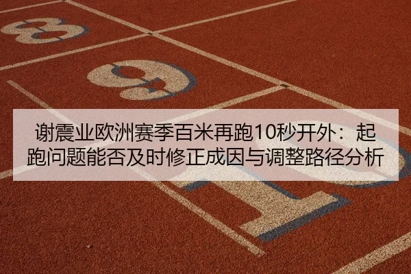 谢震业欧洲赛季百米再跑10秒开外：起跑问题能否及时修正成因与调整路径分析